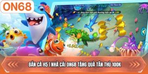 Bắn Cá H5 | Nhà Cái ON68 Tặng Quà Tân Thủ 100k